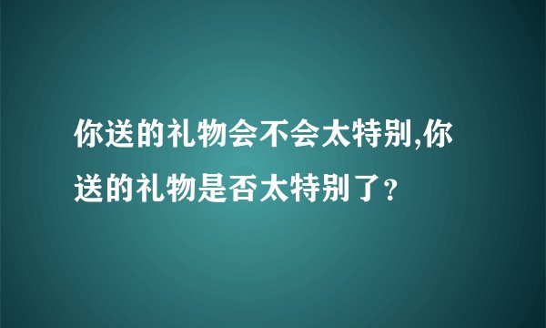 你送的礼物会不会太特别,你送的礼物是否太特别了？