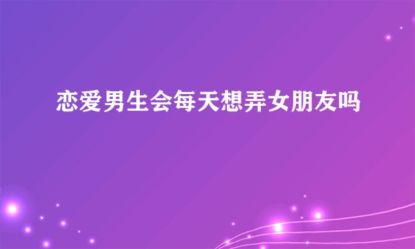 恋爱男生会每天想弄女朋友吗