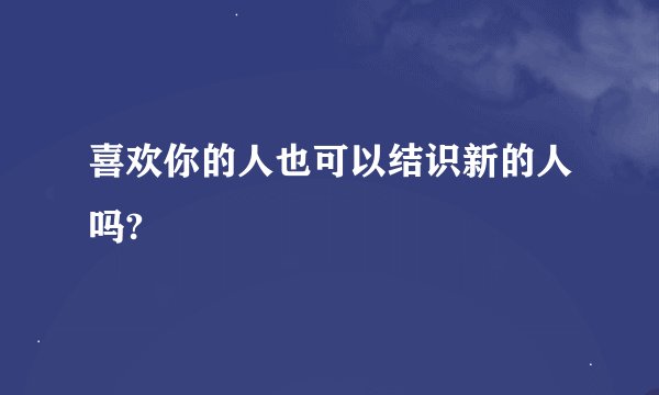 喜欢你的人也可以结识新的人吗?