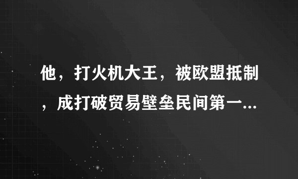 他，打火机大王，被欧盟抵制，成打破贸易壁垒民间第一人，凭啥？