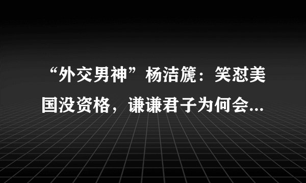 “外交男神”杨洁篪：笑怼美国没资格，谦谦君子为何会被叫老虎杨