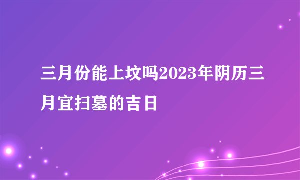 三月份能上坟吗2023年阴历三月宜扫墓的吉日