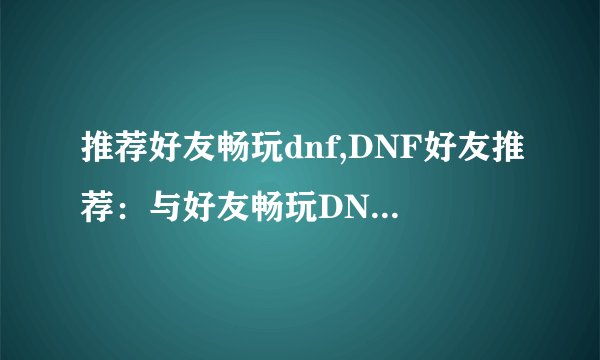 推荐好友畅玩dnf,DNF好友推荐：与好友畅玩DNF，快乐升级！