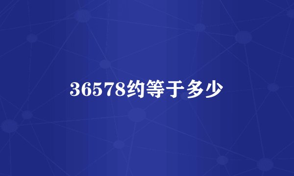 36578约等于多少