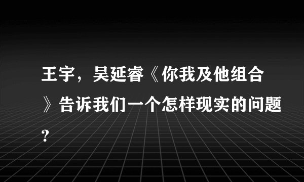 王宇，吴延睿《你我及他组合》告诉我们一个怎样现实的问题？