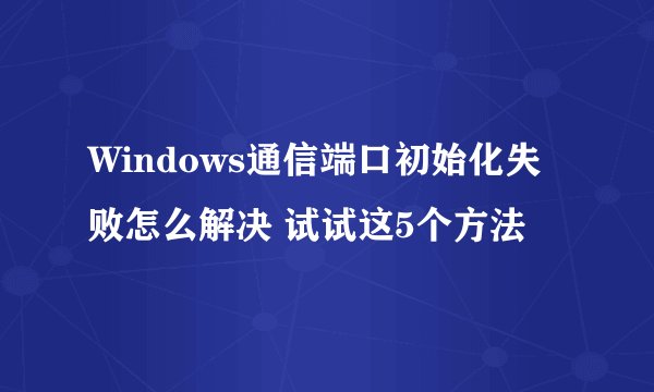 Windows通信端口初始化失败怎么解决 试试这5个方法