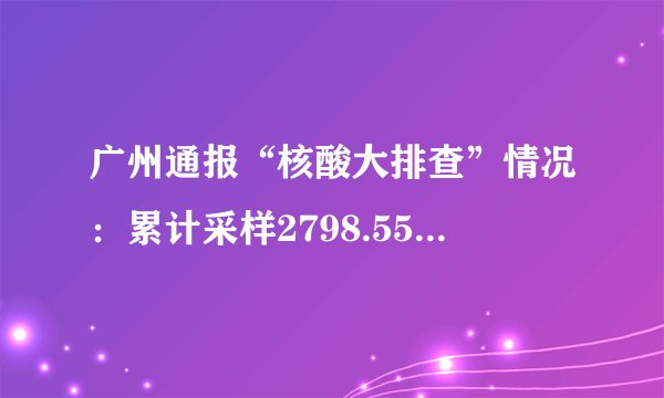 广州通报“核酸大排查”情况：累计采样2798.55万份，共发现阳性40人