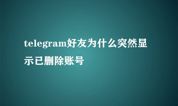 telegram好友为什么突然显示已删除账号