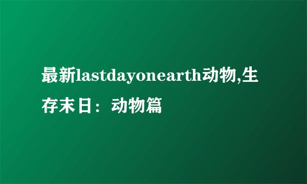 最新lastdayonearth动物,生存末日：动物篇