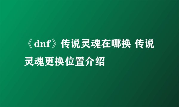 《dnf》传说灵魂在哪换 传说灵魂更换位置介绍
