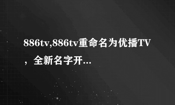 886tv,886tv重命名为优播TV，全新名字开启精彩视界