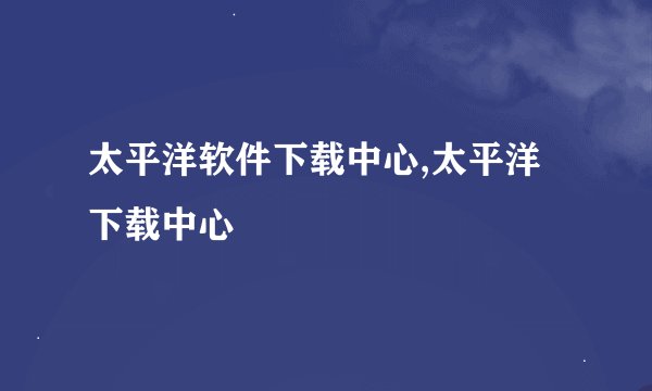 太平洋软件下载中心,太平洋下载中心