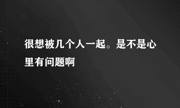 很想被几个人一起。是不是心里有问题啊