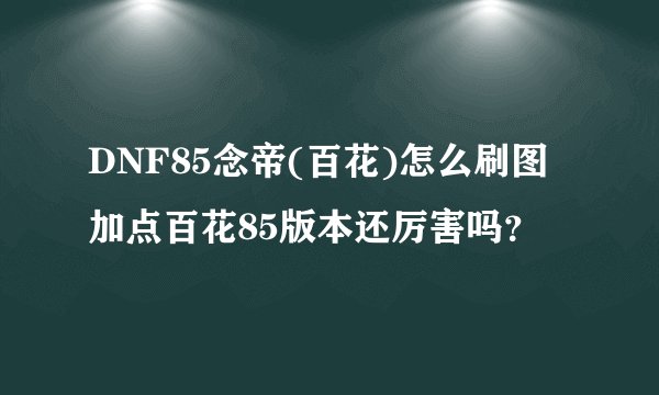 DNF85念帝(百花)怎么刷图加点百花85版本还厉害吗？