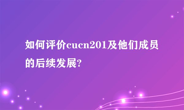 如何评价cucn201及他们成员的后续发展?