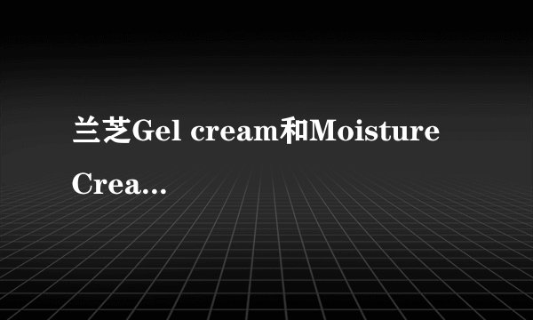 兰芝Gel cream和Moisture Cream有什么区别?