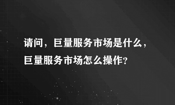 请问，巨量服务市场是什么，巨量服务市场怎么操作？