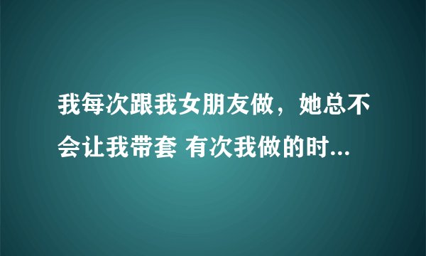 我每次跟我女朋友做，她总不会让我带套 有次我做的时候想带她就是不让我带...，不过做好之后她会去卫