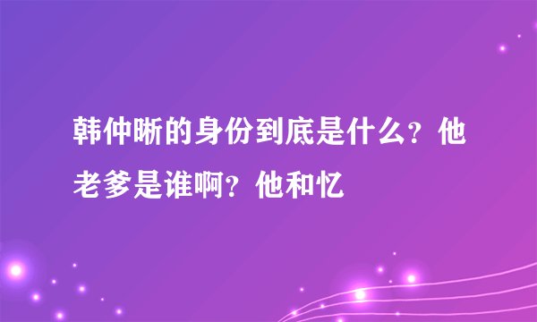 韩仲晰的身份到底是什么？他老爹是谁啊？他和忆