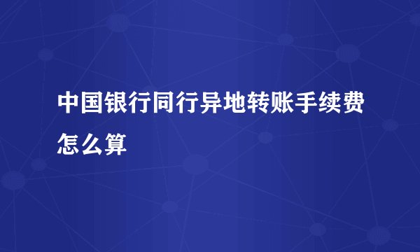 中国银行同行异地转账手续费怎么算