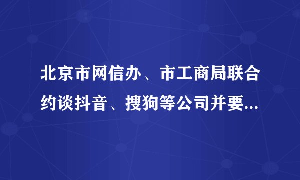 北京市网信办、市工商局联合约谈抖音、搜狗等公司并要求专项整改