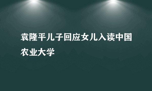袁隆平儿子回应女儿入读中国农业大学