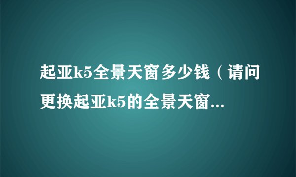 起亚k5全景天窗多少钱（请问更换起亚k5的全景天窗需要多少钱）