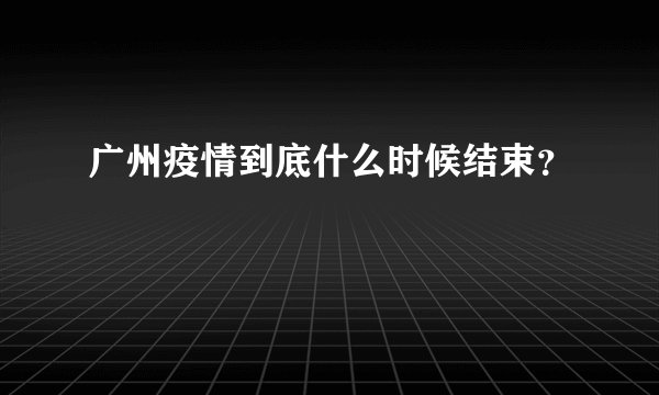 广州疫情到底什么时候结束？