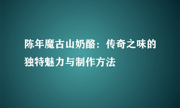 陈年魔古山奶酪：传奇之味的独特魅力与制作方法