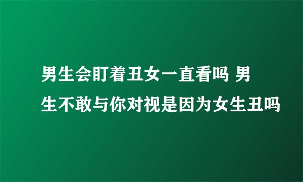 男生会盯着丑女一直看吗 男生不敢与你对视是因为女生丑吗