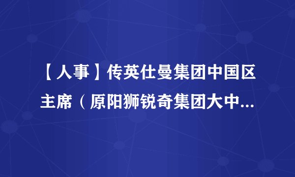 【人事】传英仕曼集团中国区主席（原阳狮锐奇集团大中华区主席）李亦非被调查