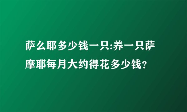 萨么耶多少钱一只:养一只萨摩耶每月大约得花多少钱？