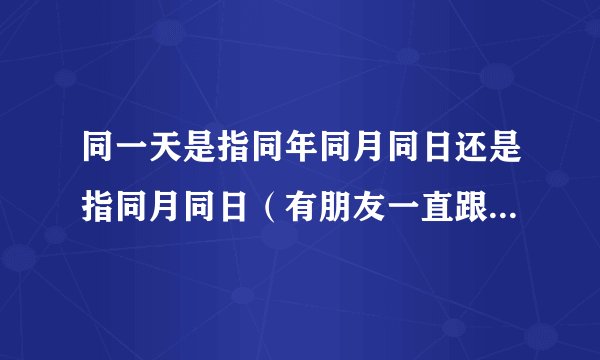 同一天是指同年同月同日还是指同月同日（有朋友一直跟我争，想问问）
