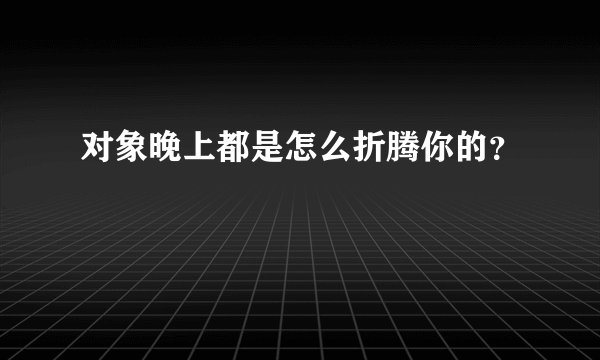 对象晚上都是怎么折腾你的？