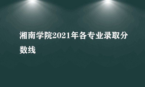 湘南学院2021年各专业录取分数线