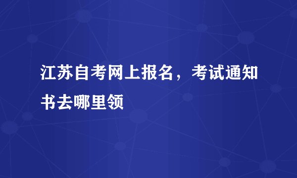 江苏自考网上报名，考试通知书去哪里领