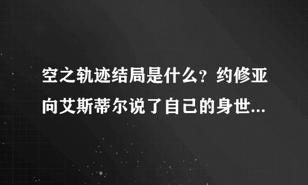 空之轨迹结局是什么？约修亚向艾斯蒂尔说了自己的身世，然后给了艾斯蒂尔睡眠药，走了。之后还有没有了？