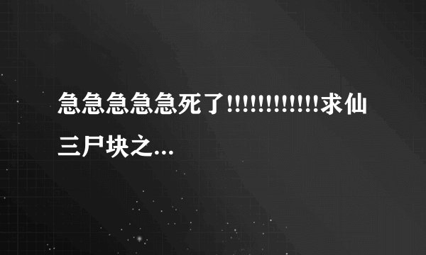 急急急急急死了!!!!!!!!!!!!求仙三尸块之得到方法!!!
