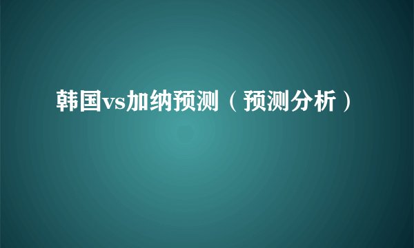 韩国vs加纳预测（预测分析）