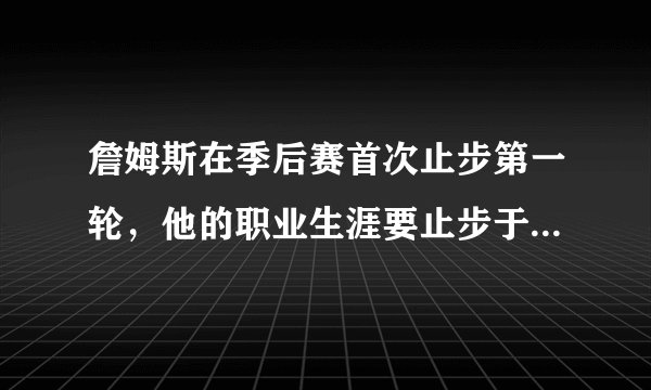 詹姆斯在季后赛首次止步第一轮，他的职业生涯要止步于此了吗？