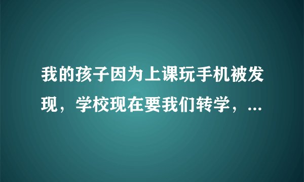 我的孩子因为上课玩手机被发现，学校现在要我们转学，否则就按规定开除，我们该怎么办