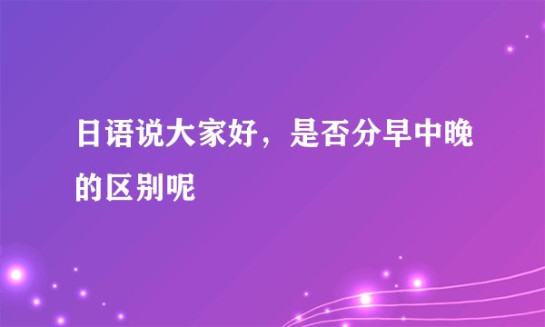日语说大家好，是否分早中晚的区别呢