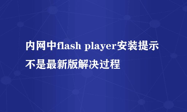 内网中flash player安装提示不是最新版解决过程