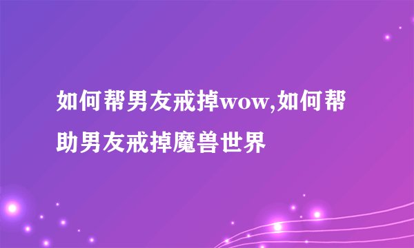 如何帮男友戒掉wow,如何帮助男友戒掉魔兽世界