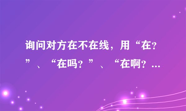 询问对方在不在线，用“在？”、“在吗？”、“在啊？”、“在么？”有什么区别？