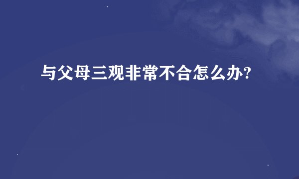 与父母三观非常不合怎么办?