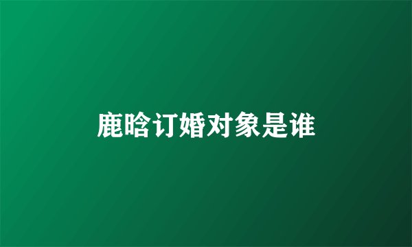 鹿晗订婚对象是谁