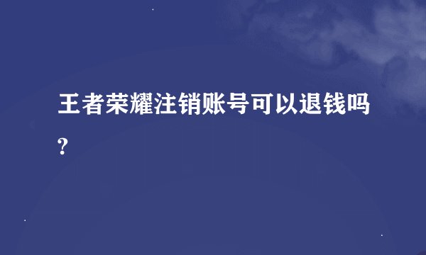 王者荣耀注销账号可以退钱吗?