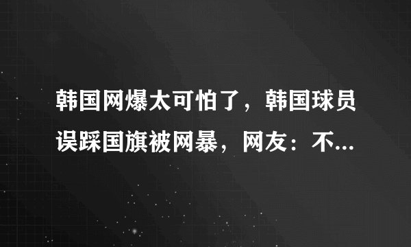 韩国网爆太可怕了，韩国球员误踩国旗被网暴，网友：不是第一次了