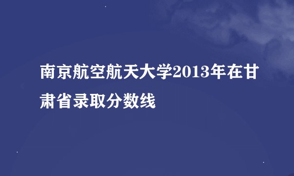 南京航空航天大学2013年在甘肃省录取分数线